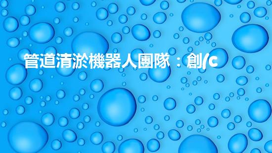 管道清淤機器人團隊：創(chuàng)新科技力量，解決難題！